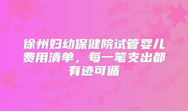 徐州妇幼保健院试管婴儿费用清单,每一笔支出都有迹可循