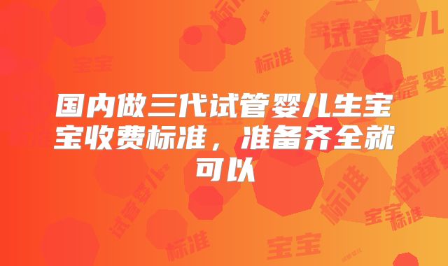 国内做三代试管婴儿生宝宝收费标准，准备齐全就可以
