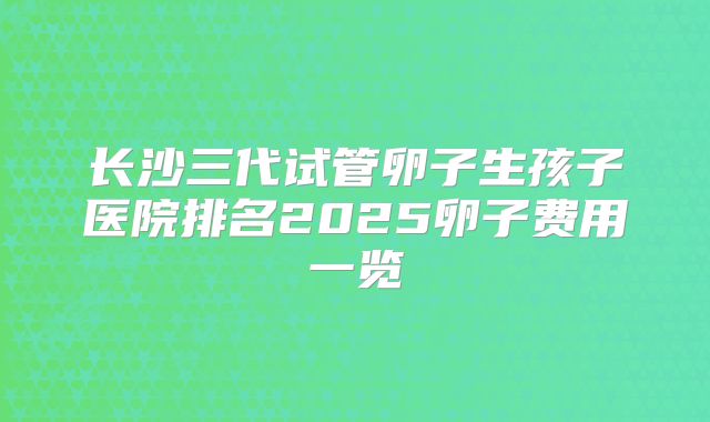 长沙三代试管卵子生孩子医院排名2025卵子费用一览