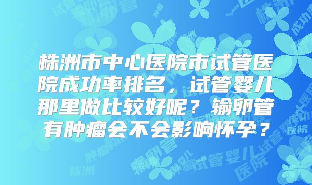 株洲市中心医院市试管医院成功率排名，试管婴儿那里做比较好呢？输卵管有肿瘤会不会影响怀孕？