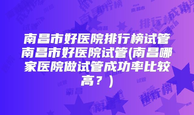 南昌市好医院排行榜试管南昌市好医院试管(南昌哪家医院做试管成功率比较高？)