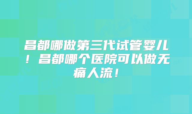 昌都哪做第三代试管婴儿！昌都哪个医院可以做无痛人流！