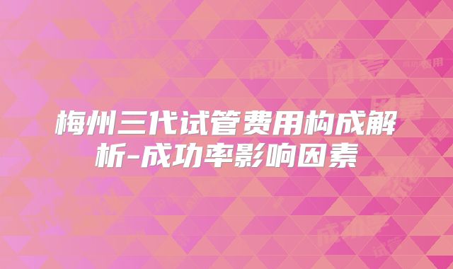 梅州三代试管费用构成解析-成功率影响因素