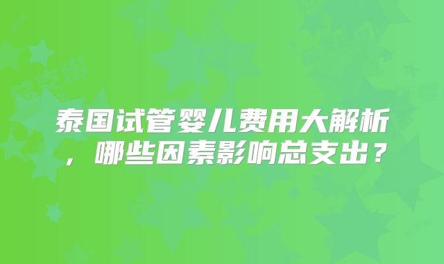 泰国试管婴儿费用大解析，哪些因素影响总支出？