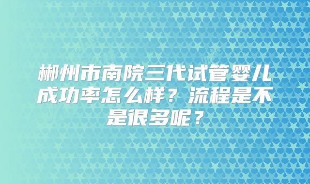 郴州市南院三代试管婴儿成功率怎么样？流程是不是很多呢？