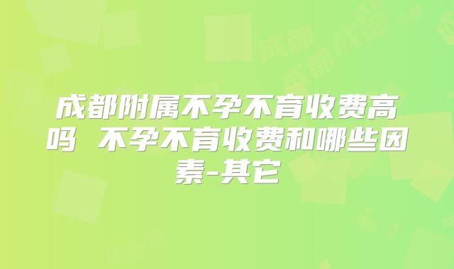 成都附属不孕不育收费高吗 不孕不育收费和哪些因素-其它