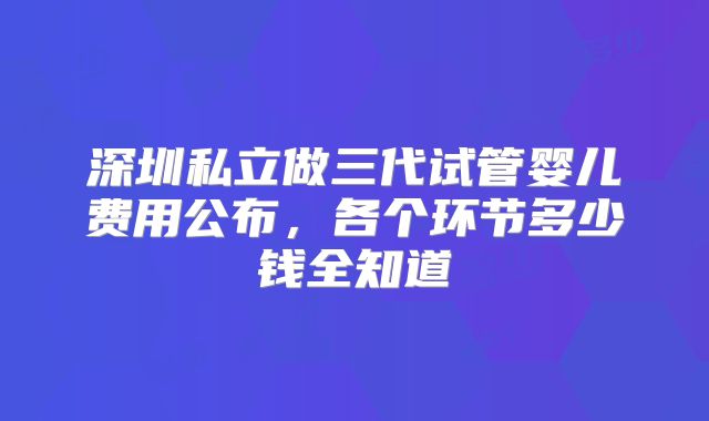 深圳私立做三代试管婴儿费用公布，各个环节多少钱全知道
