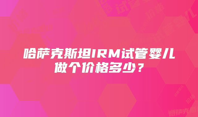 哈萨克斯坦IRM试管婴儿做个价格多少？
