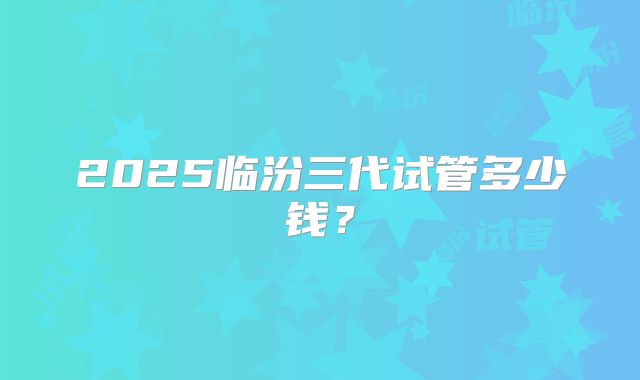 2025临汾三代试管多少钱？