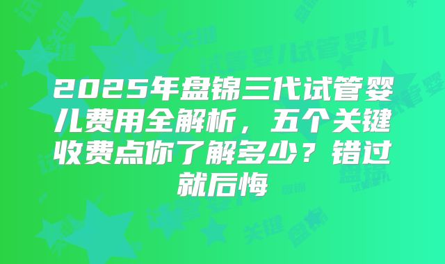 2025年盘锦三代试管婴儿费用全解析，五个关键收费点你了解多少？错过就后悔
