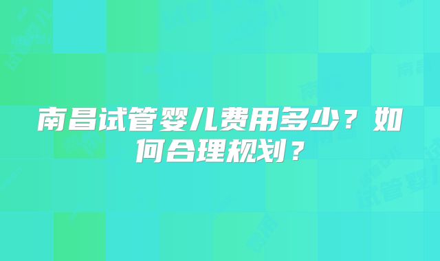 南昌试管婴儿费用多少？如何合理规划？
