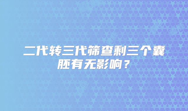 二代转三代筛查剩三个囊胚有无影响？