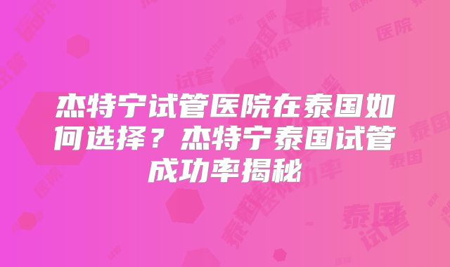 杰特宁试管医院在泰国如何选择？杰特宁泰国试管成功率揭秘