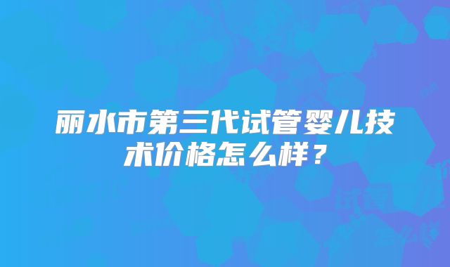 丽水市第三代试管婴儿技术价格怎么样？