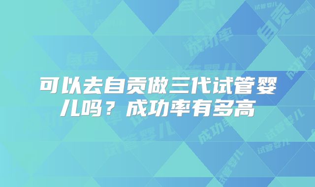 可以去自贡做三代试管婴儿吗？成功率有多高