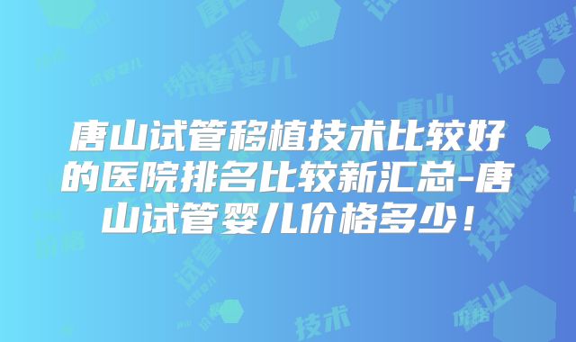 唐山试管移植技术比较好的医院排名比较新汇总-唐山试管婴儿价格多少！