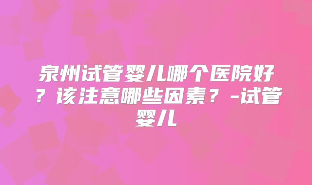 泉州试管婴儿哪个医院好？该注意哪些因素？-试管婴儿