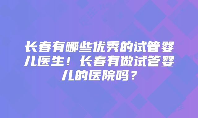长春有哪些优秀的试管婴儿医生！长春有做试管婴儿的医院吗？