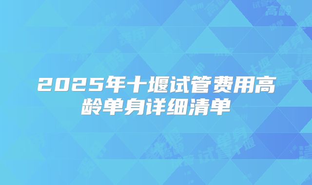 2025年十堰试管费用高龄单身详细清单