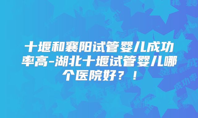 十堰和襄阳试管婴儿成功率高-湖北十堰试管婴儿哪个医院好？！
