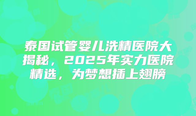 泰国试管婴儿洗精医院大揭秘，2025年实力医院精选，为梦想插上翅膀
