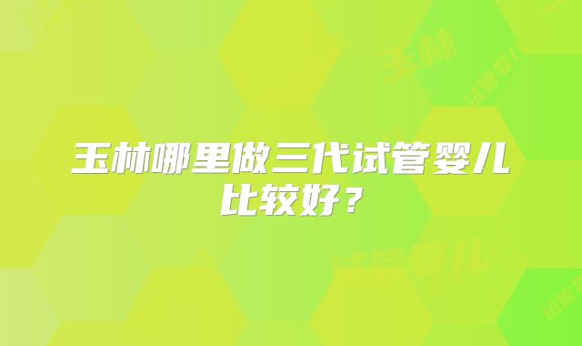 玉林哪里做三代试管婴儿比较好？
