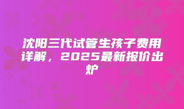 沈阳三代试管生孩子费用详解，2025最新报价出炉