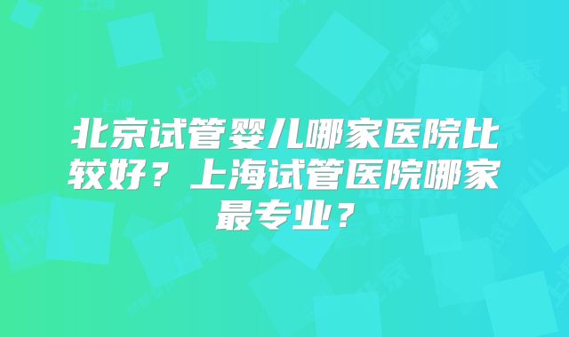 北京试管婴儿哪家医院比较好?上海试管医院哪家最专业?