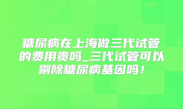 糖尿病在上海做三代试管的费用贵吗_三代试管可以剔除糖尿病基因吗!