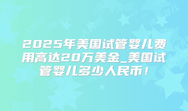 2025年美国试管婴儿费用高达20万美金_美国试管婴儿多少人民币！