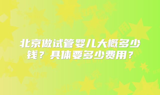 北京做试管婴儿大概多少钱?具体要多少费用?