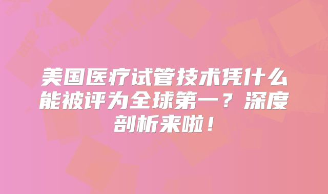 美国医疗试管技术凭什么能被评为全球第一？深度剖析来啦！