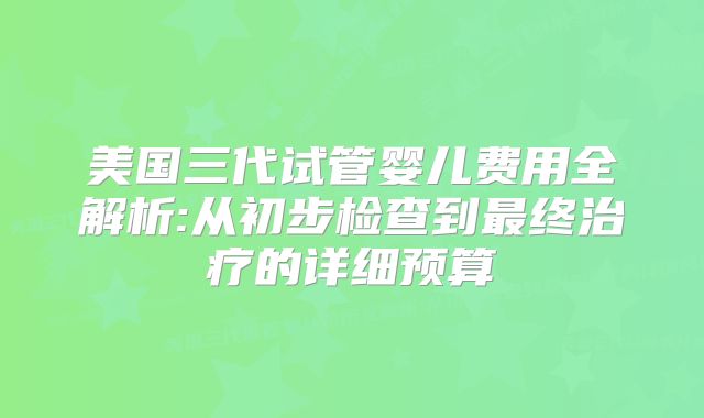 美国三代试管婴儿费用全解析:从初步检查到最终治疗的详细预算