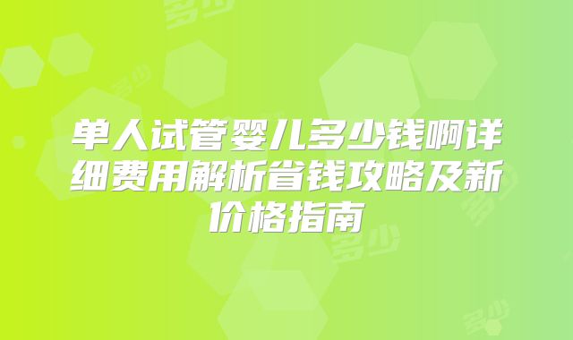 单人试管婴儿多少钱啊详细费用解析省钱攻略及新价格指南