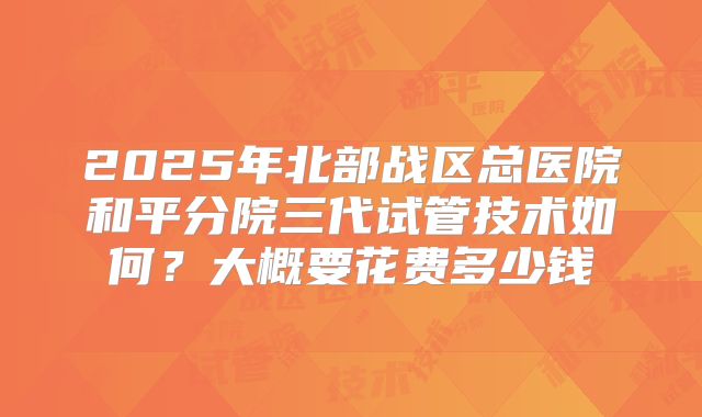 2025年北部战区总医院和平分院三代试管技术如何?大概要花费多少钱