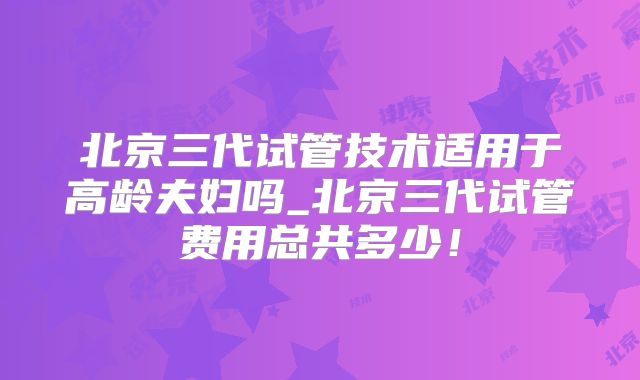 北京三代试管技术适用于高龄夫妇吗_北京三代试管费用总共多少！