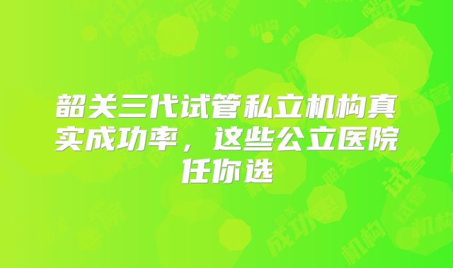 韶关三代试管私立机构真实成功率，这些公立医院任你选