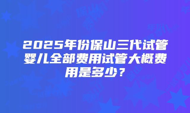2025年份保山三代试管婴儿全部费用试管大概费用是多少？