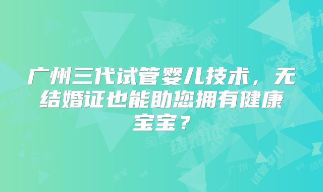 广州三代试管婴儿技术，无结婚证也能助您拥有健康宝宝？