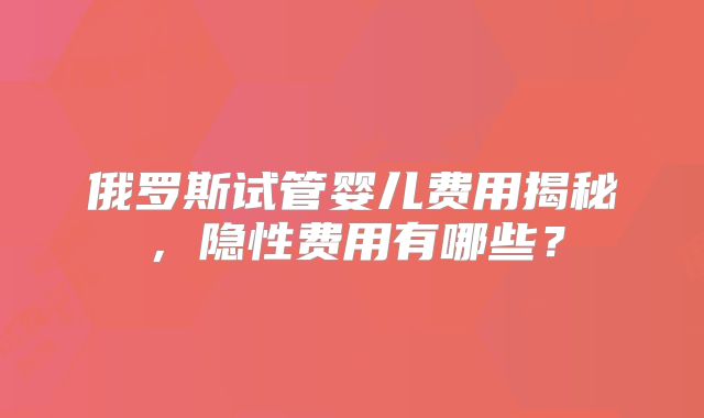 俄罗斯试管婴儿费用揭秘，隐性费用有哪些？