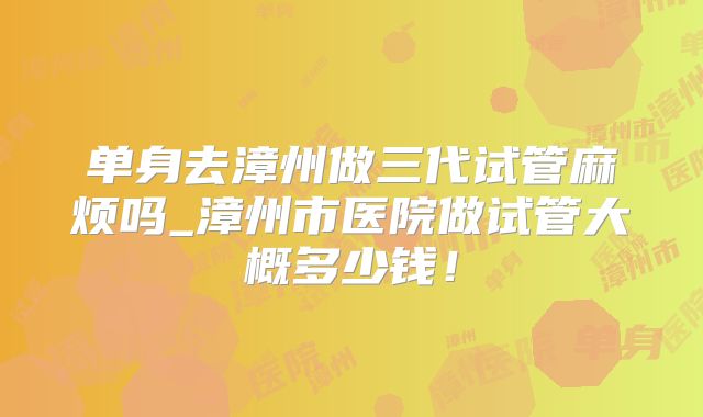 单身去漳州做三代试管麻烦吗_漳州市医院做试管大概多少钱!