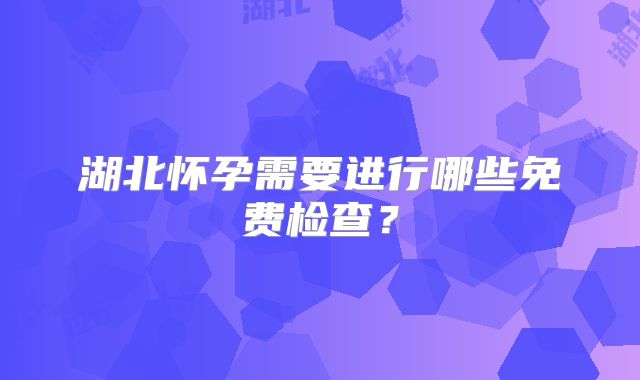 湖北怀孕需要进行哪些免费检查？