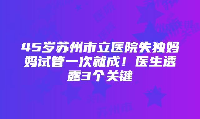 45岁苏州市立医院失独妈妈试管一次就成！医生透露3个关键