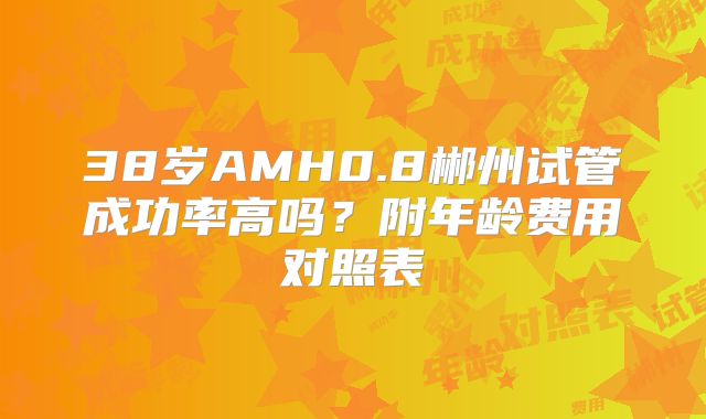 38岁AMH0.8郴州试管成功率高吗？附年龄费用对照表
