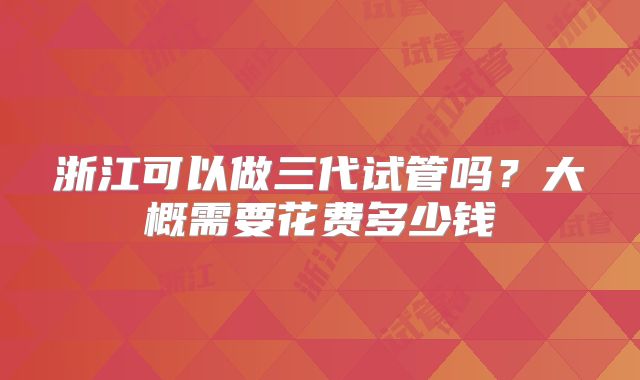 浙江可以做三代试管吗？大概需要花费多少钱