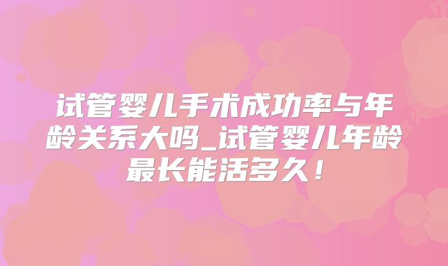试管婴儿手术成功率与年龄关系大吗_试管婴儿年龄最长能活多久!