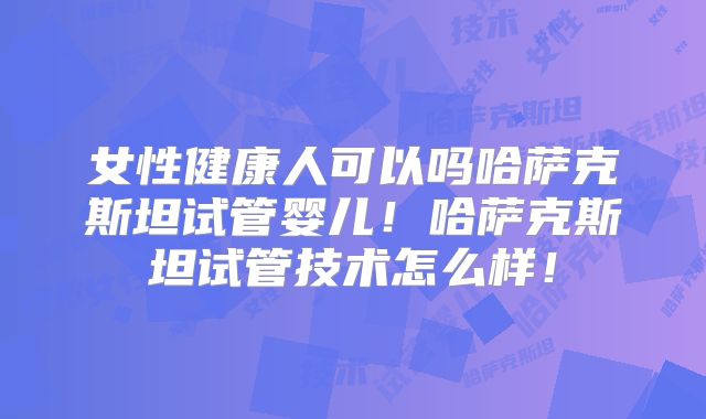 女性健康人可以吗哈萨克斯坦试管婴儿！哈萨克斯坦试管技术怎么样！
