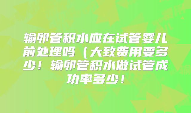 输卵管积水应在试管婴儿前处理吗（大致费用要多少！输卵管积水做试管成功率多少！