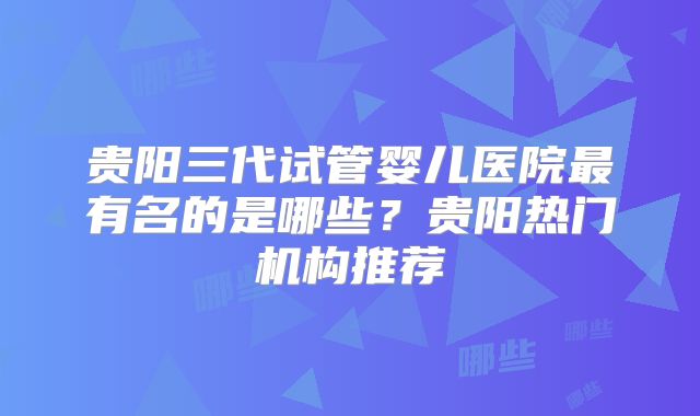 贵阳三代试管婴儿医院最有名的是哪些?贵阳热门机构推荐