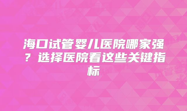 海口试管婴儿医院哪家强？选择医院看这些关键指标